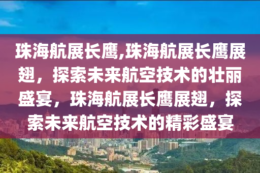 珠海航展长鹰,珠海航展长鹰展翅，探索未来航空技术的壮丽盛宴，珠海航展长鹰展翅，探索未来航空技术的精彩盛宴