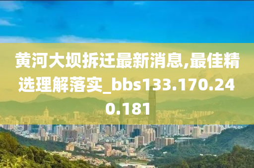 黄河大坝拆迁最新消息,最佳精选理解落实_bbs133.170.240.181