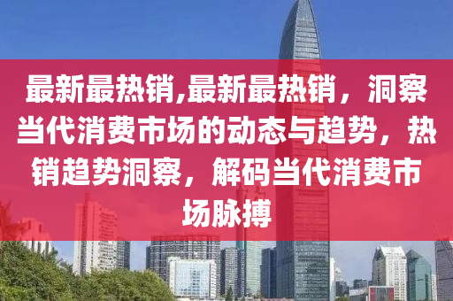 最新最热销,最新最热销，洞察当代消费市场的动态与趋势，热销趋势洞察，解码当代消费市场脉搏