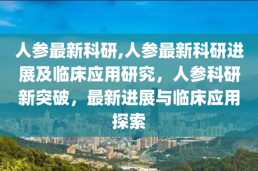 人参最新科研,人参最新科研进展及临床应用研究，人参科研新突破，最新进展与临床应用探索