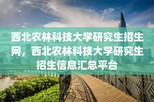 西北农林科技大学研究生招生网，西北农林科技大学研究生招生信息汇总平台