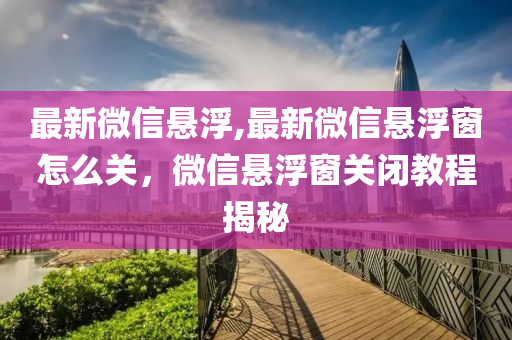 最新微信悬浮,最新微信悬浮窗怎么关，微信悬浮窗关闭教程揭秘