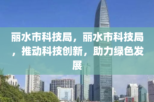 丽水市科技局，丽水市科技局，推动科技创新，助力绿色发展