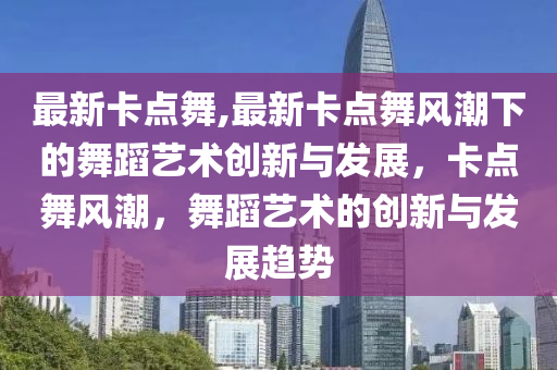 最新卡点舞,最新卡点舞风潮下的舞蹈艺术创新与发展，卡点舞风潮，舞蹈艺术的创新与发展趋势