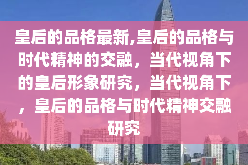 皇后的品格最新,皇后的品格与时代精神的交融，当代视角下的皇后形象研究，当代视角下，皇后的品格与时代精神交融研究