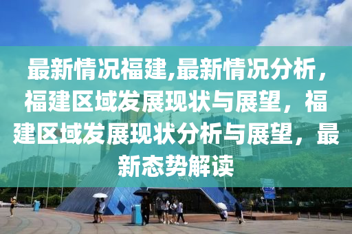 最新情况福建,最新情况分析，福建区域发展现状与展望，福建区域发展现状分析与展望，最新态势解读