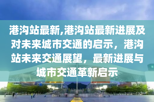 港沟站最新,港沟站最新进展及对未来城市交通的启示，港沟站未来交通展望，最新进展与城市交通革新启示