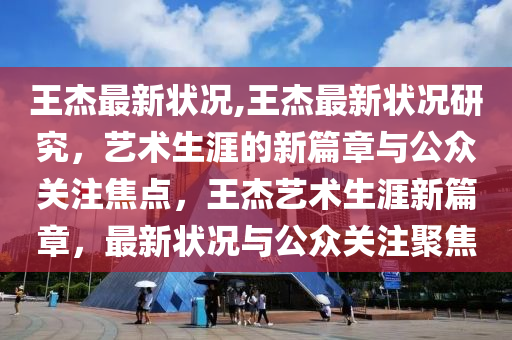 王杰最新状况,王杰最新状况研究，艺术生涯的新篇章与公众关注焦点，王杰艺术生涯新篇章，最新状况与公众关注聚焦