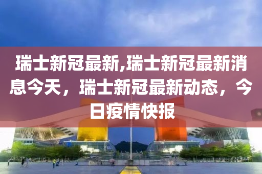 瑞士新冠最新,瑞士新冠最新消息今天，瑞士新冠最新动态，今日疫情快报