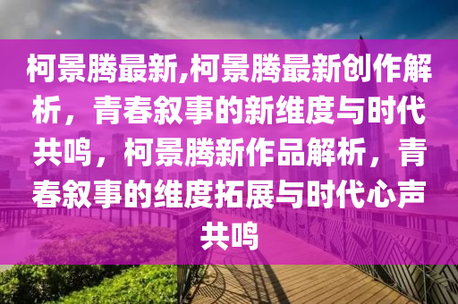 柯景腾最新,柯景腾最新创作解析，青春叙事的新维度与时代共鸣，柯景腾新作品解析，青春叙事的维度拓展与时代心声共鸣