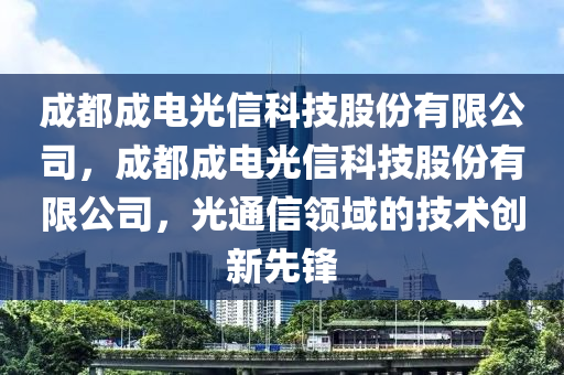 成都成电光信科技股份有限公司，成都成电光信科技股份有限公司，光通信领域的技术创新先锋