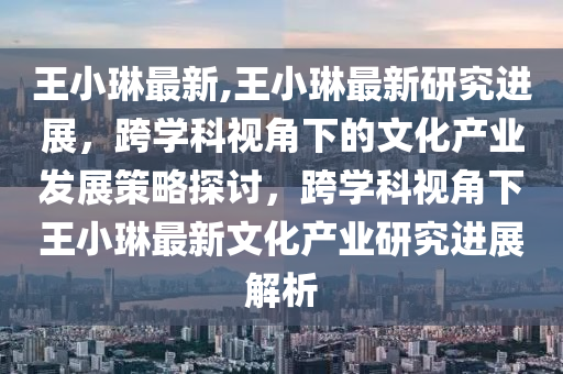 王小琳最新,王小琳最新研究进展，跨学科视角下的文化产业发展策略探讨，跨学科视角下王小琳最新文化产业研究进展解析