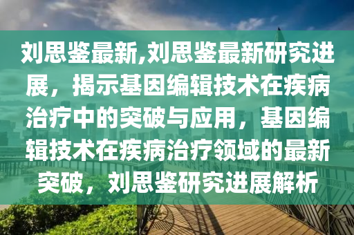 刘思鉴最新,刘思鉴最新研究进展，揭示基因编辑技术在疾病治疗中的突破与应用，基因编辑技术在疾病治疗领域的最新突破，刘思鉴研究进展解析