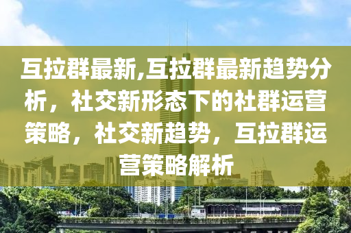 互拉群最新,互拉群最新趋势分析，社交新形态下的社群运营策略，社交新趋势，互拉群运营策略解析