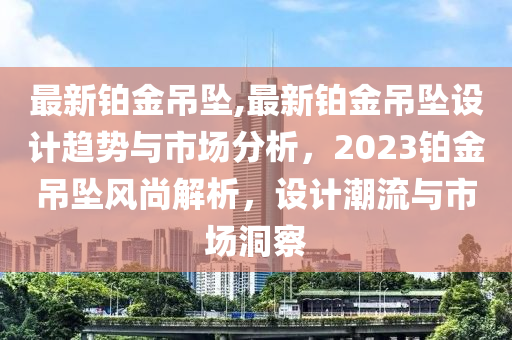 最新铂金吊坠,最新铂金吊坠设计趋势与市场分析，2023铂金吊坠风尚解析，设计潮流与市场洞察