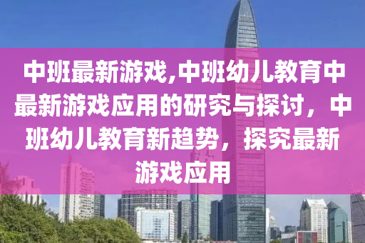 中班最新游戏,中班幼儿教育中最新游戏应用的研究与探讨，中班幼儿教育新趋势，探究最新游戏应用