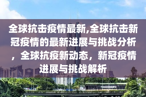 全球抗击疫情最新,全球抗击新冠疫情的最新进展与挑战分析，全球抗疫新动态，新冠疫情进展与挑战解析