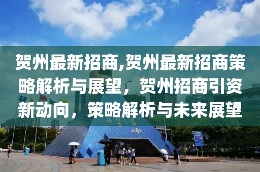 贺州最新招商,贺州最新招商策略解析与展望，贺州招商引资新动向，策略解析与未来展望